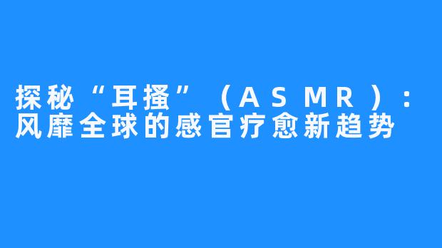 探秘“耳搔”(ASMR):风靡全球的感官疗愈新趋势