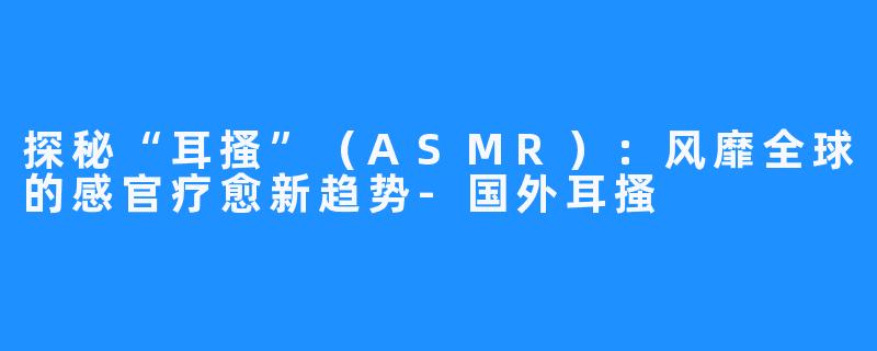 探秘“耳搔”(ASMR):风靡全球的感官疗愈新趋势-国外耳搔