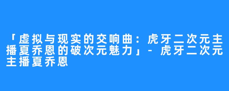 「虚拟与现实的交响曲:虎牙二次元主播夏乔恩的破次元魅力」-虎牙二次元主播夏乔恩