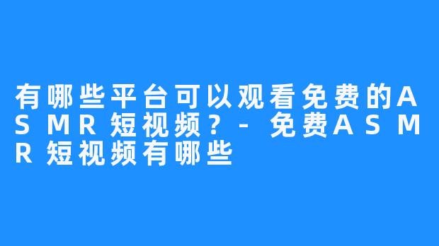 有哪些平台可以观看免费的ASMR短视频?-免费ASMR短视频有哪些