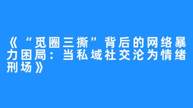 《“觅圈三撕”背后的网络暴力困局:当私域社交沦为情绪刑场》