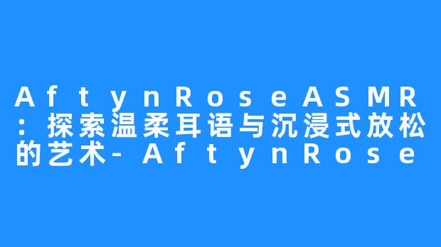 AftynRoseASMR:探索温柔耳语与沉浸式放松的艺术-AftynRose ASMR