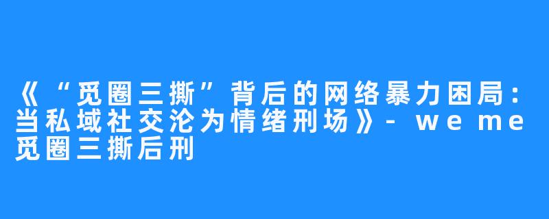 《“觅圈三撕”背后的网络暴力困局:当私域社交沦为情绪刑场》-weme觅圈三撕后刑