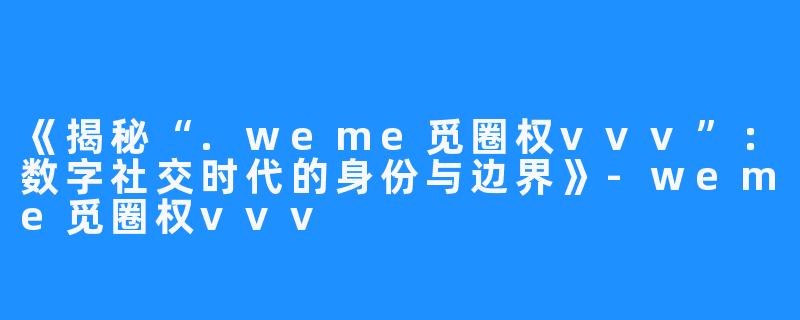 《揭秘“.weme觅圈权vvv”:数字社交时代的身份与边界》-weme觅圈权vvv