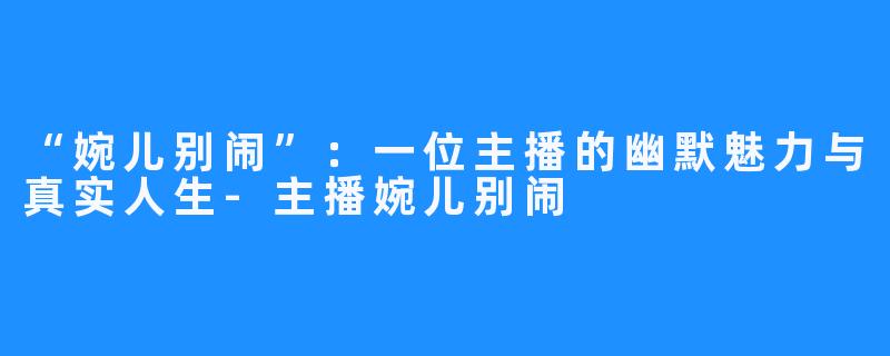 “婉儿别闹”:一位主播的幽默魅力与真实人生-主播婉儿别闹