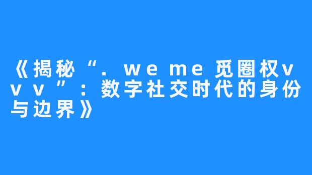 《揭秘“.weme觅圈权vvv”:数字社交时代的身份与边界》