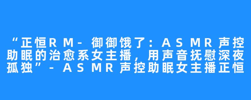 “正恒RM-御御饿了：ASMR声控助眠的治愈系女主播，用声音抚慰深夜孤独”-ASMR声控助眠女主播正恒RM-御御饿了