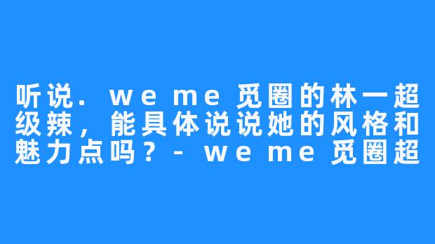 听说.weme觅圈的林一超级辣,能具体说说她的风格和魅力点吗?-weme觅圈超辣的林一