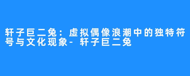 轩子巨二兔:虚拟偶像浪潮中的独特符号与文化现象-轩子巨二兔