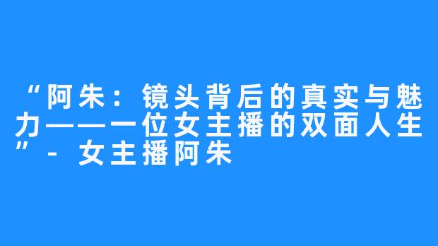 “阿朱:镜头背后的真实与魅力——一位女主播的双面人生”-女主播阿朱
