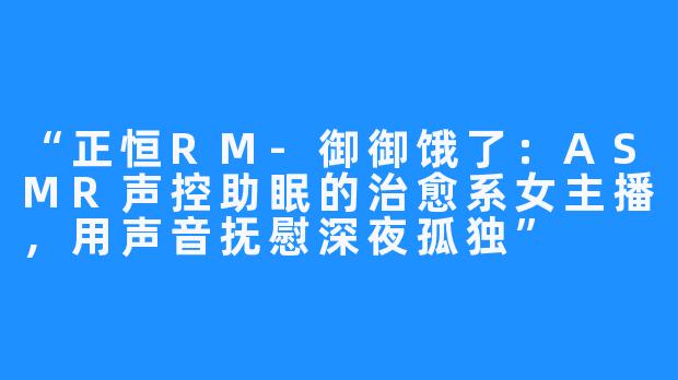 “正恒RM-御御饿了：ASMR声控助眠的治愈系女主播，用声音抚慰深夜孤独”