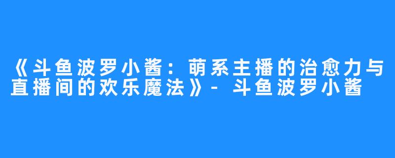 《斗鱼波罗小酱:萌系主播的治愈力与直播间的欢乐魔法》-斗鱼波罗小酱