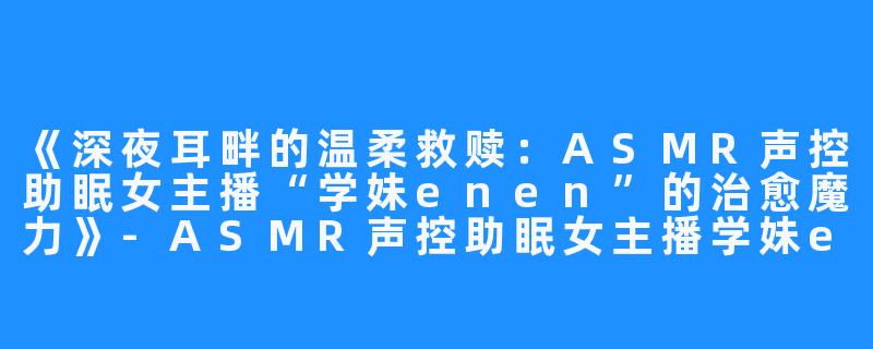 《深夜耳畔的温柔救赎:ASMR声控助眠女主播“学妹enen”的治愈魔力》-ASMR声控助眠女主播学妹enen