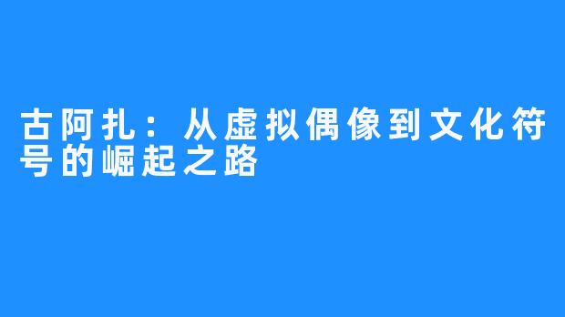 古阿扎：从虚拟偶像到文化符号的崛起之路