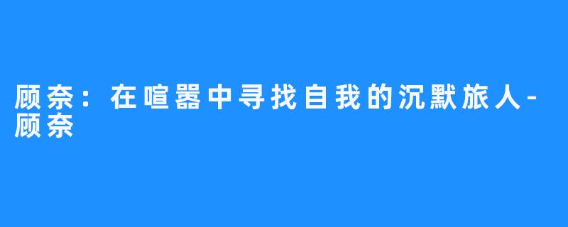顾奈：在喧嚣中寻找自我的沉默旅人-顾奈