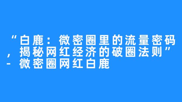 “白鹿:微密圈里的流量密码,揭秘网红经济的破圈法则”-微密圈网红白鹿