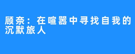 顾奈：在喧嚣中寻找自我的沉默旅人