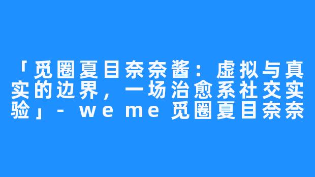 「觅圈夏目奈奈酱:虚拟与真实的边界,一场治愈系社交实验」-weme觅圈夏目奈奈酱