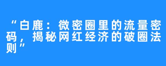 “白鹿:微密圈里的流量密码,揭秘网红经济的破圈法则”