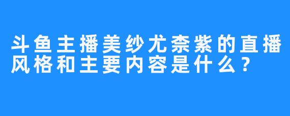 斗鱼主播美纱尤柰紫的直播风格和主要内容是什么？