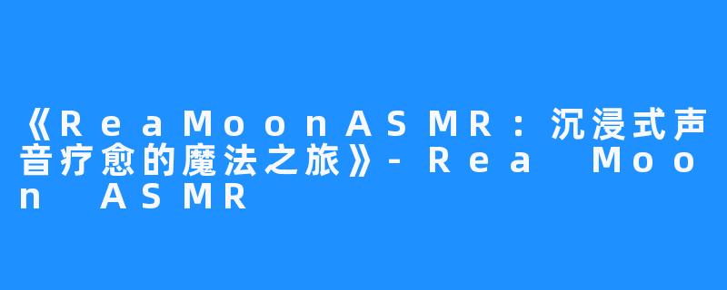 《ReaMoonASMR：沉浸式声音疗愈的魔法之旅》-Rea Moon ASMR