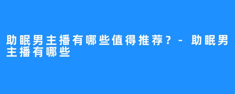 助眠男主播有哪些值得推荐？-助眠男主播有哪些