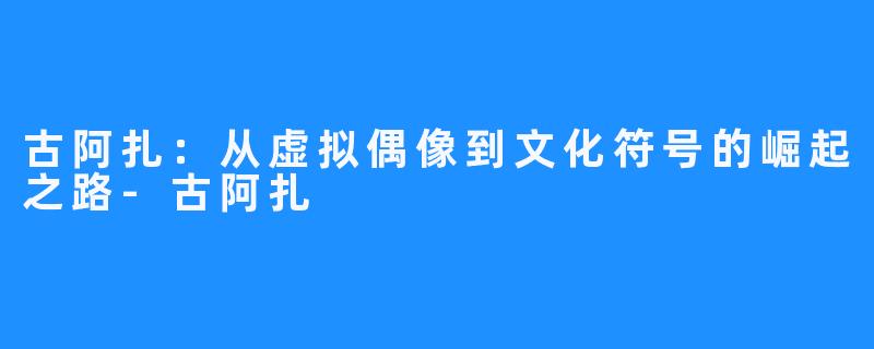 古阿扎：从虚拟偶像到文化符号的崛起之路-古阿扎