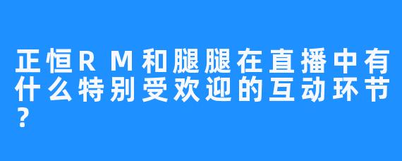 正恒RM和腿腿在直播中有什么特别受欢迎的互动环节？