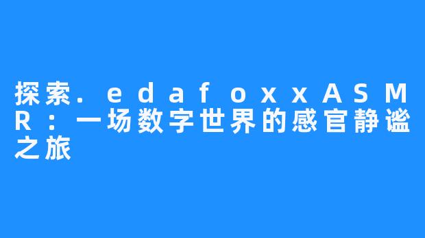 探索.edafoxxASMR：一场数字世界的感官静谧之旅