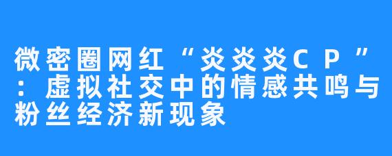 微密圈网红“炎炎炎CP”:虚拟社交中的情感共鸣与粉丝经济新现象