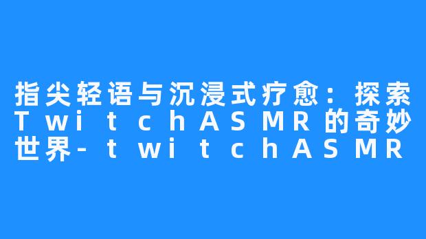 指尖轻语与沉浸式疗愈：探索TwitchASMR的奇妙世界-twitchASMR
