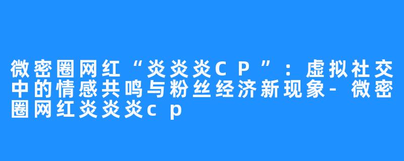 微密圈网红“炎炎炎CP”:虚拟社交中的情感共鸣与粉丝经济新现象-微密圈网红炎炎炎cp