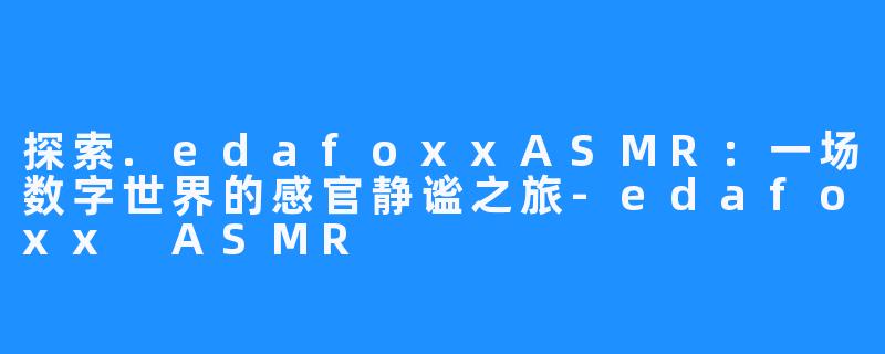 探索.edafoxxASMR：一场数字世界的感官静谧之旅-edafoxx ASMR