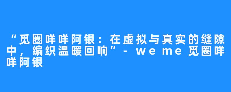 “觅圈咩咩阿银：在虚拟与真实的缝隙中，编织温暖回响”-weme觅圈咩咩阿银