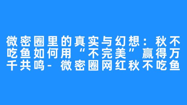微密圈里的真实与幻想:秋不吃鱼如何用“不完美”赢得万千共鸣-微密圈网红秋不吃鱼