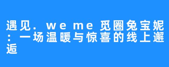 遇见.weme觅圈兔宝妮:一场温暖与惊喜的线上邂逅