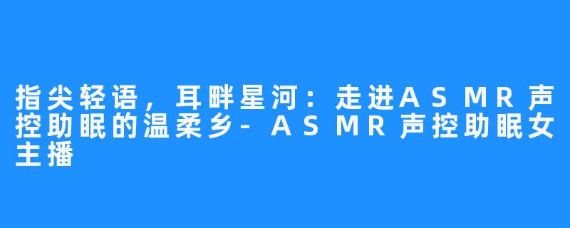 指尖轻语,耳畔星河:走进ASMR声控助眠的温柔乡-ASMR声控助眠女主播