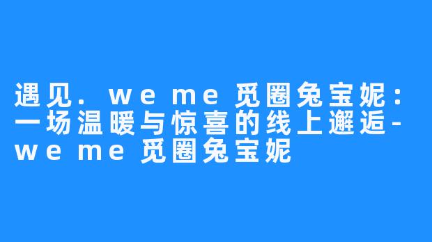 遇见.weme觅圈兔宝妮:一场温暖与惊喜的线上邂逅-weme觅圈兔宝妮