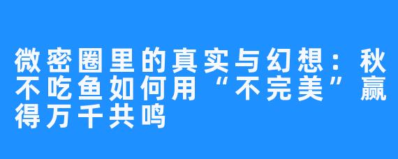 微密圈里的真实与幻想:秋不吃鱼如何用“不完美”赢得万千共鸣