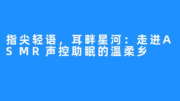指尖轻语,耳畔星河:走进ASMR声控助眠的温柔乡