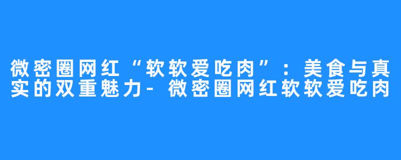 微密圈网红“软软爱吃肉”:美食与真实的双重魅力-微密圈网红软软爱吃肉